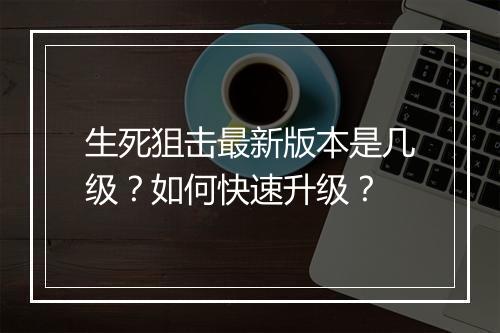 生死狙击最新版本是几级?如何快速升级?